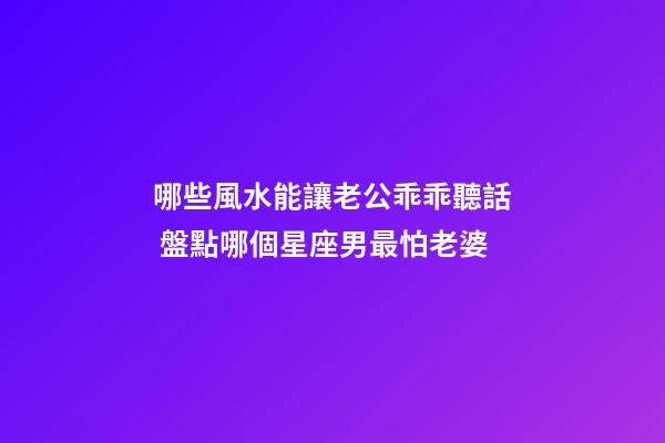 哪些風水能讓老公乖乖聽話 盤點哪個星座男最怕老婆